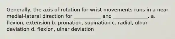 Generally, the axis of rotation for wrist movements runs in a near medial-lateral direction for ___________ and ______________. a. flexion, extension b. pronation, supination c. radial, ulnar deviation d. flexion, ulnar deviation