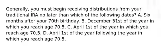 Generally, you must begin receiving distributions from your traditional IRA no later than which of the following dates? A. Six months after your 70th birthday. B. December 31st of the year in which you reach age 70.5. C. April 1st of the year in which you reach age 70.5. D. April 1st of the year following the year in which you reach age 70.5.