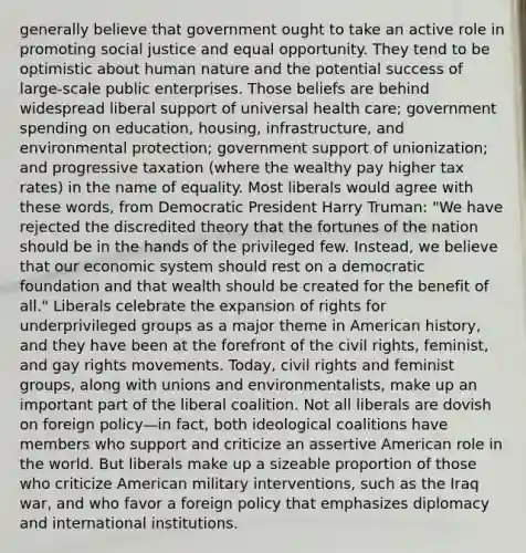 generally believe that government ought to take an active role in promoting social justice and equal opportunity. They tend to be optimistic about human nature and the potential success of large-scale public enterprises. Those beliefs are behind widespread liberal support of universal health care; government spending on education, housing, infrastructure, and environmental protection; government support of unionization; and progressive taxation (where the wealthy pay higher tax rates) in the name of equality. Most liberals would agree with these words, from Democratic President Harry Truman: "We have rejected the discredited theory that the fortunes of the nation should be in the hands of the privileged few. Instead, we believe that our economic system should rest on a democratic foundation and that wealth should be created for the benefit of all." Liberals celebrate the expansion of rights for underprivileged groups as a major theme in American history, and they have been at the forefront of the civil rights, feminist, and gay rights movements. Today, civil rights and feminist groups, along with unions and environmentalists, make up an important part of the liberal coalition. Not all liberals are dovish on foreign policy—in fact, both ideological coalitions have members who support and criticize an assertive American role in the world. But liberals make up a sizeable proportion of those who criticize American military interventions, such as the Iraq war, and who favor a foreign policy that emphasizes diplomacy and international institutions.