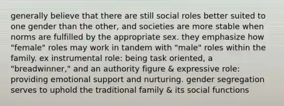 generally believe that there are still social roles better suited to one gender than the other, and societies are more stable when norms are fulfilled by the appropriate sex. they emphasize how "female" roles may work in tandem with "male" roles within the family. ex instrumental role: being task oriented, a "breadwinner," and an authority figure & expressive role: providing emotional support and nurturing. gender segregation serves to uphold the traditional family & its social functions