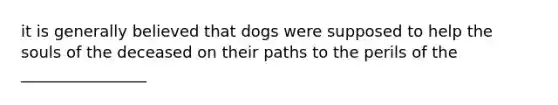 it is generally believed that dogs were supposed to help the souls of the deceased on their paths to the perils of the ________________