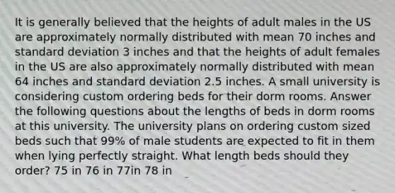 It is generally believed that the heights of adult males in the US are approximately normally distributed with mean 70 inches and standard deviation 3 inches and that the heights of adult females in the US are also approximately normally distributed with mean 64 inches and standard deviation 2.5 inches. A small university is considering custom ordering beds for their dorm rooms. Answer the following questions about the lengths of beds in dorm rooms at this university. The university plans on ordering custom sized beds such that 99% of male students are expected to fit in them when lying perfectly straight. What length beds should they order? 75 in 76 in 77in 78 in