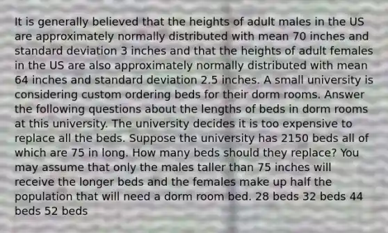 It is generally believed that the heights of adult males in the US are approximately normally distributed with mean 70 inches and standard deviation 3 inches and that the heights of adult females in the US are also approximately normally distributed with mean 64 inches and standard deviation 2.5 inches. A small university is considering custom ordering beds for their dorm rooms. Answer the following questions about the lengths of beds in dorm rooms at this university. The university decides it is too expensive to replace all the beds. Suppose the university has 2150 beds all of which are 75 in long. How many beds should they replace? You may assume that only the males taller than 75 inches will receive the longer beds and the females make up half the population that will need a dorm room bed. 28 beds 32 beds 44 beds 52 beds