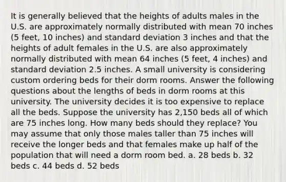 It is generally believed that the heights of adults males in the U.S. are approximately normally distributed with mean 70 inches (5 feet, 10 inches) and standard deviation 3 inches and that the heights of adult females in the U.S. are also approximately normally distributed with mean 64 inches (5 feet, 4 inches) and standard deviation 2.5 inches. A small university is considering custom ordering beds for their dorm rooms. Answer the following questions about the lengths of beds in dorm rooms at this university. The university decides it is too expensive to replace all the beds. Suppose the university has 2,150 beds all of which are 75 inches long. How many beds should they replace? You may assume that only those males taller than 75 inches will receive the longer beds and that females make up half of the population that will need a dorm room bed. a. 28 beds b. 32 beds c. 44 beds d. 52 beds