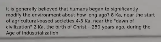 It is generally believed that humans began to significantly modify the environment about how long ago? 8 Ka, near the start of agricultural-based societies 4-5 Ka, near the "dawn of civilization" 2 Ka, the birth of Christ ~250 years ago, during the Age of Industrialization