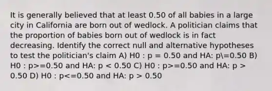 It is generally believed that at least 0.50 of all babies in a large city in California are born out of wedlock. A politician claims that the proportion of babies born out of wedlock is in fact decreasing. Identify the correct null and alternative hypotheses to test the politician's claim A) H0 : p = 0.50 and HA: p=0.50 B) H0 : p>=0.50 and HA: p =0.50 and HA: p > 0.50 D) H0 : p 0.50