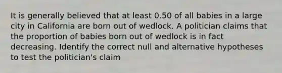 It is generally believed that at least 0.50 of all babies in a large city in California are born out of wedlock. A politician claims that the proportion of babies born out of wedlock is in fact decreasing. Identify the correct null and alternative hypotheses to test the politician's claim