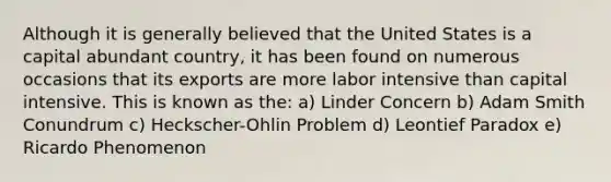 Although it is generally believed that the United States is a capital abundant country, it has been found on numerous occasions that its exports are more labor intensive than capital intensive. This is known as the: a) Linder Concern b) Adam Smith Conundrum c) Heckscher-Ohlin Problem d) Leontief Paradox e) Ricardo Phenomenon