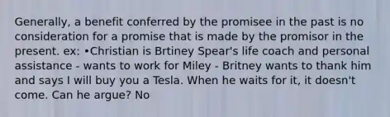 Generally, a benefit conferred by the promisee in the past is no consideration for a promise that is made by the promisor in the present. ex: •Christian is Brtiney Spear's life coach and personal assistance - wants to work for Miley - Britney wants to thank him and says I will buy you a Tesla. When he waits for it, it doesn't come. Can he argue? No