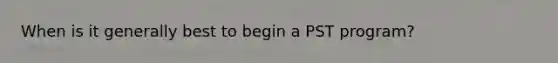 When is it generally best to begin a PST program?