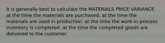 It is generally best to calculate the MATERIALS PRICE VARIANCE at the time the materials are purchased. at the time the materials are used in production. at the time the work-in-process inventory is completed. at the time the completed goods are delivered to the customer.