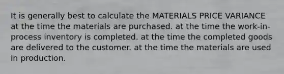 It is generally best to calculate the MATERIALS PRICE VARIANCE at the time the materials are purchased. at the time the work-in-process inventory is completed. at the time the completed goods are delivered to the customer. at the time the materials are used in production.