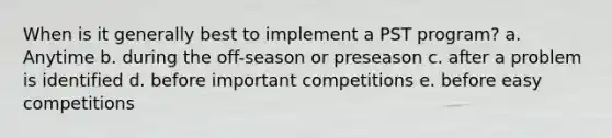 When is it generally best to implement a PST program? a. Anytime b. during the off-season or preseason c. after a problem is identified d. before important competitions e. before easy competitions