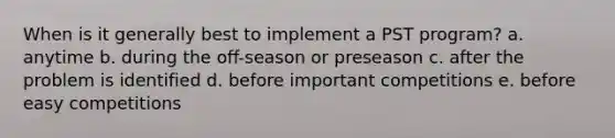 When is it generally best to implement a PST program? a. anytime b. during the off-season or preseason c. after the problem is identified d. before important competitions e. before easy competitions