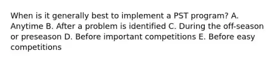 When is it generally best to implement a PST program? A. Anytime B. After a problem is identified C. During the off-season or preseason D. Before important competitions E. Before easy competitions