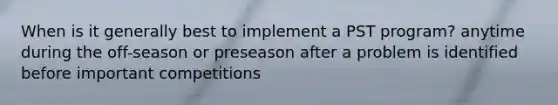 When is it generally best to implement a PST program? anytime during the off-season or preseason after a problem is identified before important competitions