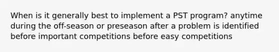 When is it generally best to implement a PST program? anytime during the off-season or preseason after a problem is identified before important competitions before easy competitions