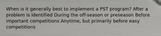 When is it generally best to implement a PST program? After a problem is identified During the off-season or preseason Before important competitions Anytime, but primarily before easy competitions