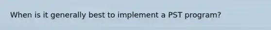 When is it generally best to implement a PST program?