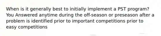 When is it generally best to initially implement a PST program? You Answered anytime during the off-season or preseason after a problem is identified prior to important competitions prior to easy competitions