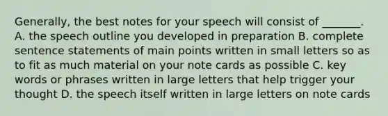 Generally, the best notes for your speech will consist of _______. A. the speech outline you developed in preparation B. complete sentence statements of main points written in small letters so as to fit as much material on your note cards as possible C. key words or phrases written in large letters that help trigger your thought D. the speech itself written in large letters on note cards