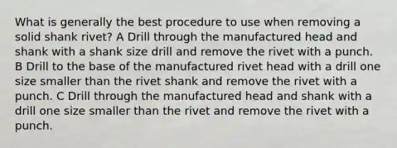 What is generally the best procedure to use when removing a solid shank rivet? A Drill through the manufactured head and shank with a shank size drill and remove the rivet with a punch. B Drill to the base of the manufactured rivet head with a drill one size smaller than the rivet shank and remove the rivet with a punch. C Drill through the manufactured head and shank with a drill one size smaller than the rivet and remove the rivet with a punch.