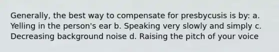 Generally, the best way to compensate for presbycusis is by: a. Yelling in the person's ear b. Speaking very slowly and simply c. Decreasing background noise d. Raising the pitch of your voice