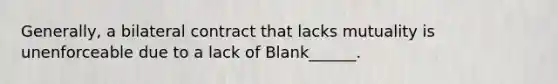 Generally, a bilateral contract that lacks mutuality is unenforceable due to a lack of Blank______.