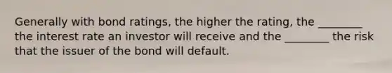 Generally with bond ratings, the higher the rating, the ________ the interest rate an investor will receive and the ________ the risk that the issuer of the bond will default.