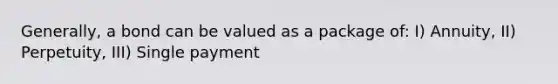 Generally, a bond can be valued as a package of: I) Annuity, II) Perpetuity, III) Single payment