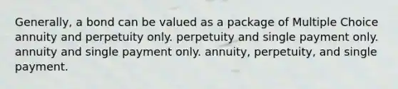 Generally, a bond can be valued as a package of Multiple Choice annuity and perpetuity only. perpetuity and single payment only. annuity and single payment only. annuity, perpetuity, and single payment.