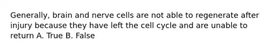 Generally, brain and nerve cells are not able to regenerate after injury because they have left the <a href='https://www.questionai.com/knowledge/keQNMM7c75-cell-cycle' class='anchor-knowledge'>cell cycle</a> and are unable to return A. True B. False