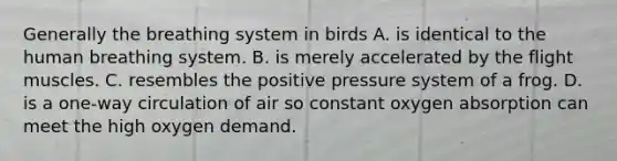 Generally the breathing system in birds A. is identical to the human breathing system. B. is merely accelerated by the flight muscles. C. resembles the positive pressure system of a frog. D. is a one-way circulation of air so constant oxygen absorption can meet the high oxygen demand.