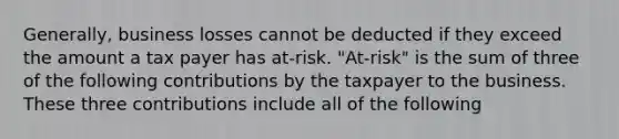 Generally, business losses cannot be deducted if they exceed the amount a tax payer has at-risk. "At-risk" is the sum of three of the following contributions by the taxpayer to the business. These three contributions include all of the following