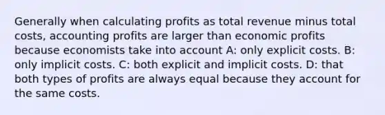 Generally when calculating profits as total revenue minus total costs, accounting profits are larger than economic profits because economists take into account A: only explicit costs. B: only implicit costs. C: both explicit and implicit costs. D: that both types of profits are always equal because they account for the same costs.