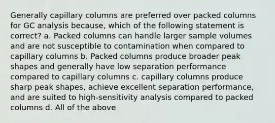 Generally capillary columns are preferred over packed columns for GC analysis because, which of the following statement is correct? a. Packed columns can handle larger sample volumes and are not susceptible to contamination when compared to capillary columns b. Packed columns produce broader peak shapes and generally have low separation performance compared to capillary columns c. capillary columns produce sharp peak shapes, achieve excellent separation performance, and are suited to high-sensitivity analysis compared to packed columns d. All of the above