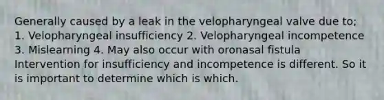 Generally caused by a leak in the velopharyngeal valve due to; 1. Velopharyngeal insufficiency 2. Velopharyngeal incompetence 3. Mislearning 4. May also occur with oronasal fistula Intervention for insufficiency and incompetence is different. So it is important to determine which is which.