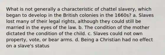 What is not generally a characteristic of chattel slavery, which began to develop in the British colonies in the 1660s? a. Slaves lost many of their legal rights, although they could still be married in the eyes of the law. b. The condition of the mother dictated the condition of the child. c. Slaves could not own property, vote, or bear arms. d. Being a Christian had no effect on a slave's status