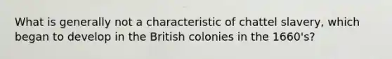 What is generally not a characteristic of chattel slavery, which began to develop in the British colonies in the 1660's?