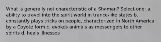 What is generally not characteristic of a Shaman? Select one: a. ability to travel into the spirit world in trance-like states b. constantly plays tricks on people, characterized in North America by a Coyote form c. evokes animals as messengers to other spirits d. heals illnesses