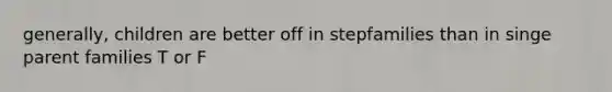 generally, children are better off in stepfamilies than in singe parent families T or F