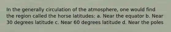 In the generally circulation of the atmosphere, one would find the region called the horse latitudes: a. Near the equator b. Near 30 degrees latitude c. Near 60 degrees latitude d. Near the poles