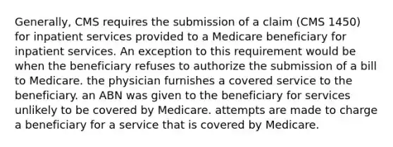 Generally, CMS requires the submission of a claim (CMS 1450) for inpatient services provided to a Medicare beneficiary for inpatient services. An exception to this requirement would be when the beneficiary refuses to authorize the submission of a bill to Medicare. the physician furnishes a covered service to the beneficiary. an ABN was given to the beneficiary for services unlikely to be covered by Medicare. attempts are made to charge a beneficiary for a service that is covered by Medicare.