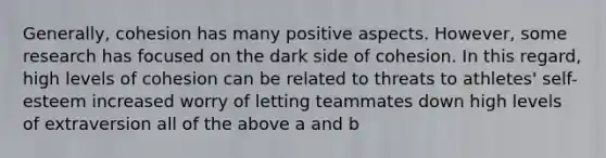 Generally, cohesion has many positive aspects. However, some research has focused on the dark side of cohesion. In this regard, high levels of cohesion can be related to threats to athletes' self-esteem increased worry of letting teammates down high levels of extraversion all of the above a and b