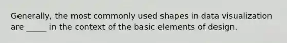 Generally, the most commonly used shapes in data visualization are _____ in the context of the basic elements of design.