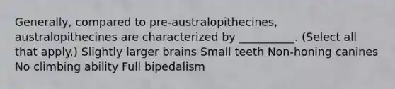 Generally, compared to pre-australopithecines, australopithecines are characterized by __________. (Select all that apply.) Slightly larger brains Small teeth Non-honing canines No climbing ability Full bipedalism