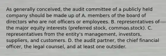 As generally conceived, the audit committee of a publicly held company should be made up of A. members of the board of directors who are not officers or employees. B. representatives of the major equity interests (preferred stock, common stock). C. representatives from the entity's management, investors, suppliers, and customers. D. the audit partner, the chief financial officer, the legal counsel, and at least one outsider.