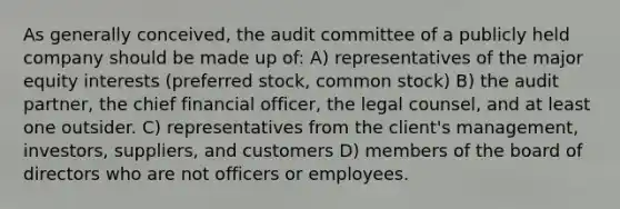 As generally conceived, the audit committee of a publicly held company should be made up of: A) representatives of the major equity interests (preferred stock, common stock) B) the audit partner, the chief financial officer, the legal counsel, and at least one outsider. C) representatives from the client's management, investors, suppliers, and customers D) members of the board of directors who are not officers or employees.