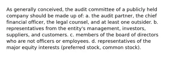 As generally conceived, the audit committee of a publicly held company should be made up of: a. the audit partner, the chief financial officer, the legal counsel, and at least one outsider. b. representatives from the entity's management, investors, suppliers, and customers. c. members of the board of directors who are not officers or employees. d. representatives of the major equity interests (preferred stock, common stock).