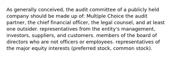 As generally conceived, the audit committee of a publicly held company should be made up of: Multiple Choice the audit partner, the chief financial officer, the legal counsel, and at least one outsider. representatives from the entity's management, investors, suppliers, and customers. members of the board of directors who are not officers or employees. representatives of the major equity interests (preferred stock, common stock).